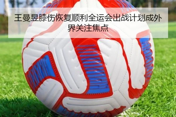 王曼昱膝伤恢复顺利全运会出战计划成外界关注焦点